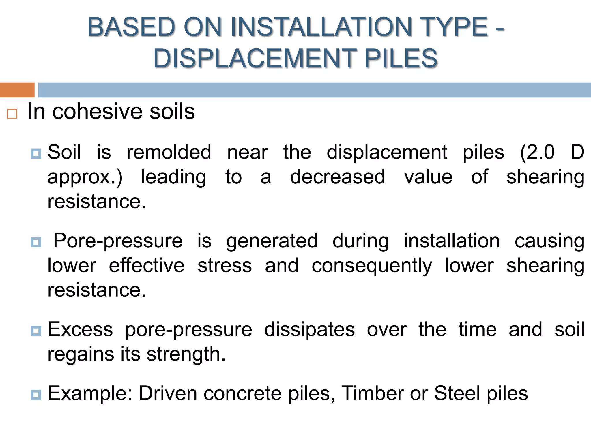 In cohesive soils
 Soil is remolded near the displacement piles (2.0 D
approx.) leading to a decreased value of shearing
resistance.
 Pore-pressure is generated during installation causing
lower effective stress and consequently lower shearing
resistance.
 Excess pore-pressure dissipates over the time and soil
regains its strength.
 Example: Driven concrete piles, Timber or Steel piles
BASED ON INSTALLATION TYPE -
DISPLACEMENT PILES
 