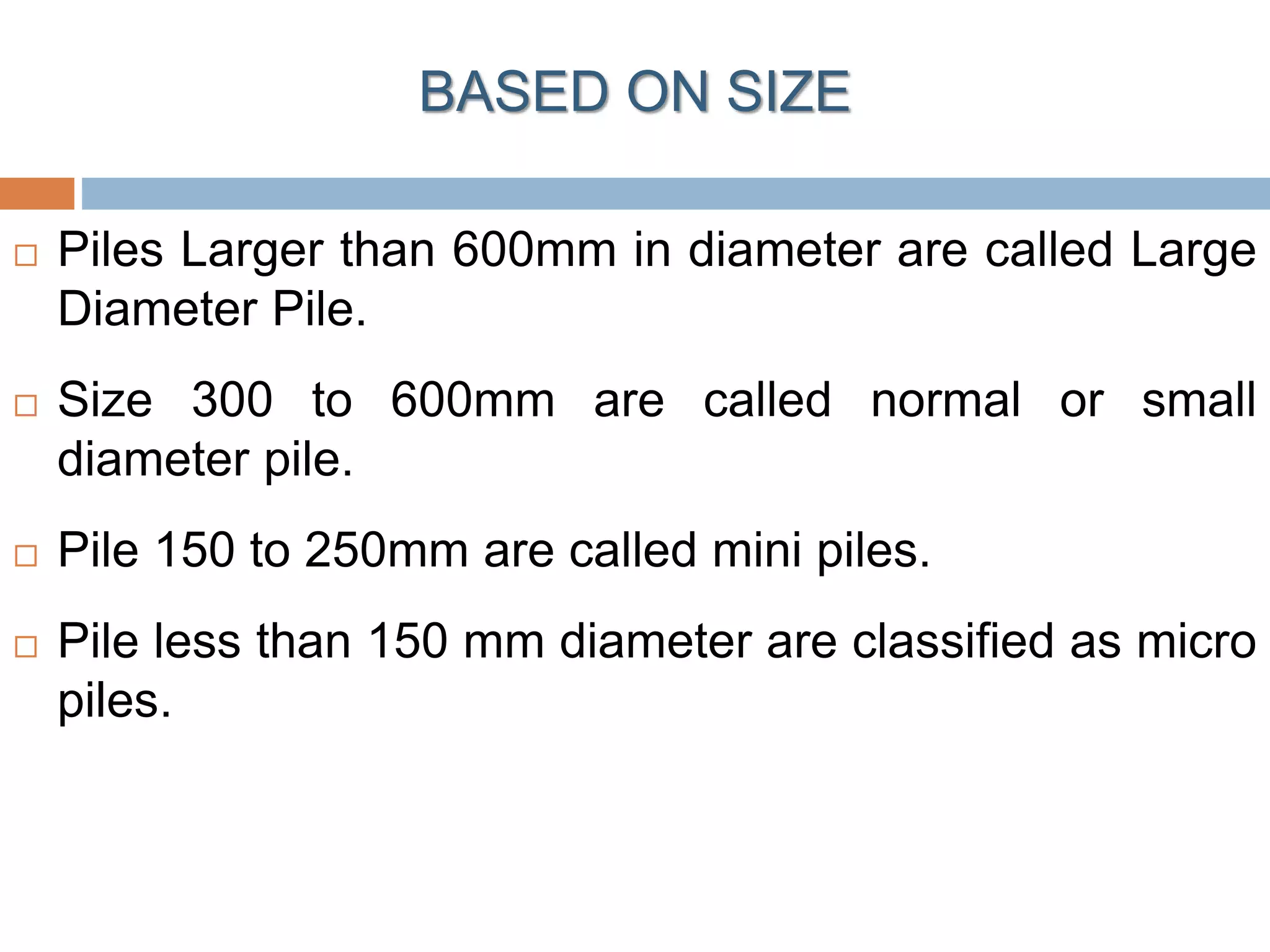  Piles Larger than 600mm in diameter are called Large
Diameter Pile.
 Size 300 to 600mm are called normal or small
diameter pile.
 Pile 150 to 250mm are called mini piles.
 Pile less than 150 mm diameter are classified as micro
piles.
BASED ON SIZE
 