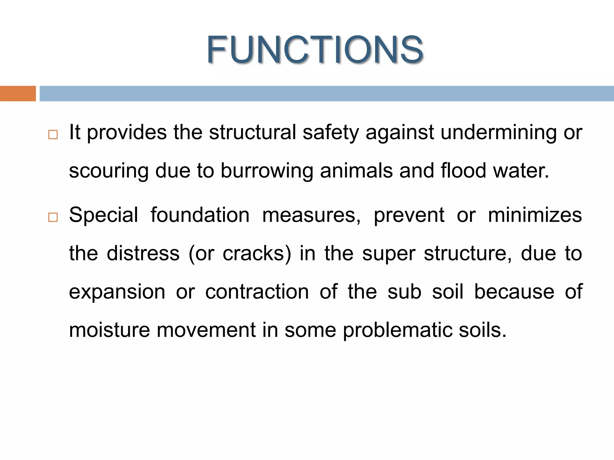 FUNCTIONS
 It provides the structural safety against undermining or
scouring due to burrowing animals and flood water.
 Special foundation measures, prevent or minimizes
the distress (or cracks) in the super structure, due to
expansion or contraction of the sub soil because of
moisture movement in some problematic soils.
 