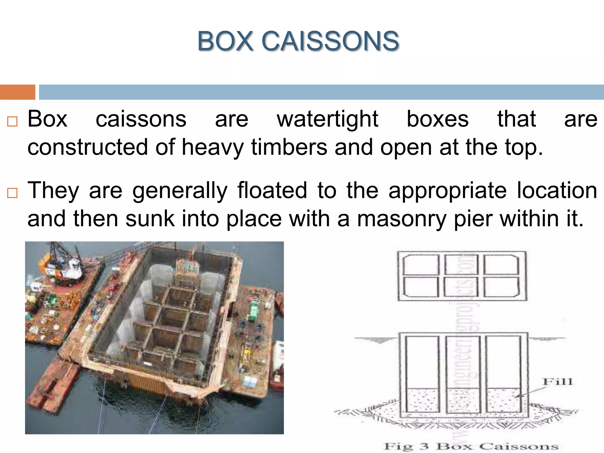 BOX CAISSONS
 Box caissons are watertight boxes that are
constructed of heavy timbers and open at the top.
 They are generally floated to the appropriate location
and then sunk into place with a masonry pier within it.
 