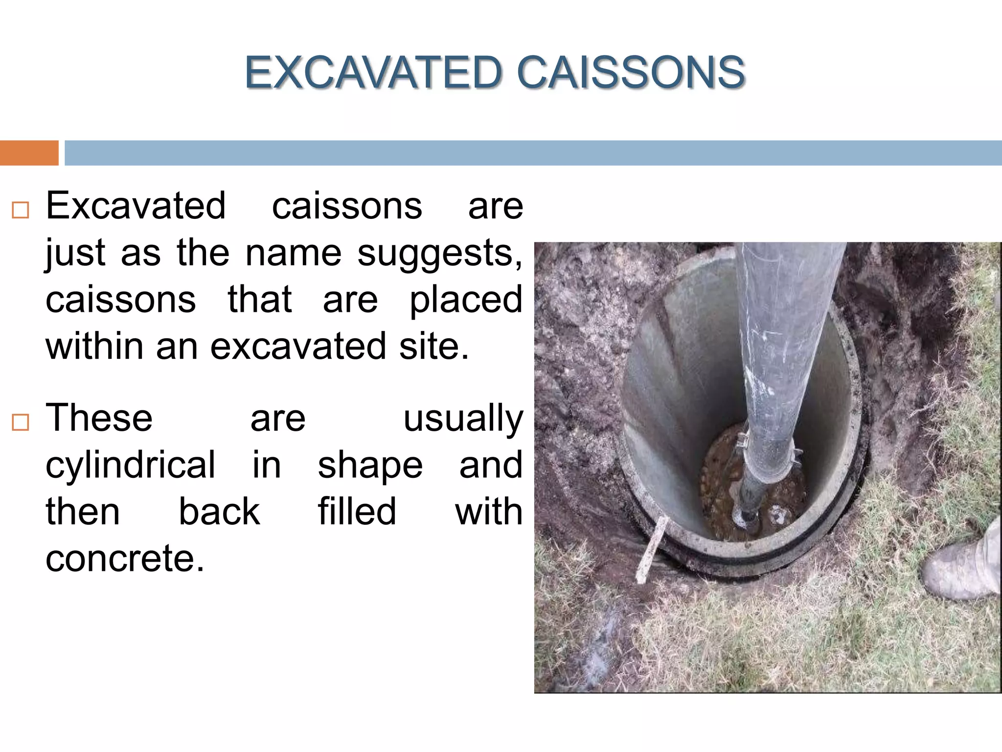 EXCAVATED CAISSONS
 Excavated caissons are
just as the name suggests,
caissons that are placed
within an excavated site.
 These are usually
cylindrical in shape and
then back filled with
concrete.
 