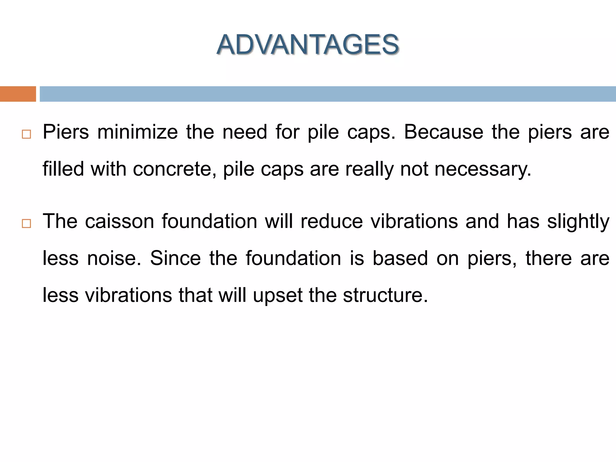  Piers minimize the need for pile caps. Because the piers are
filled with concrete, pile caps are really not necessary.
 The caisson foundation will reduce vibrations and has slightly
less noise. Since the foundation is based on piers, there are
less vibrations that will upset the structure.
ADVANTAGES
 
