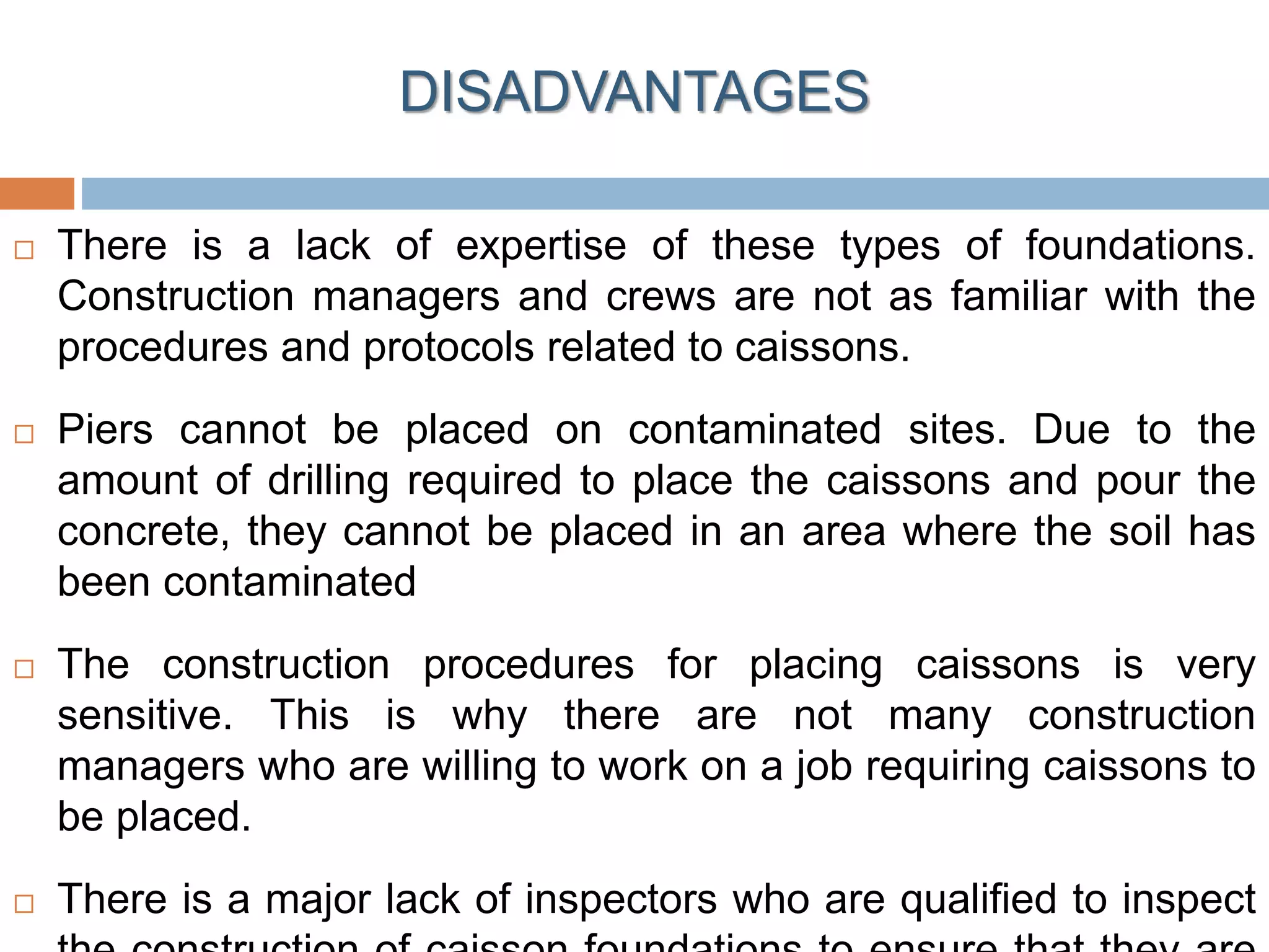  There is a lack of expertise of these types of foundations.
Construction managers and crews are not as familiar with the
procedures and protocols related to caissons.
 Piers cannot be placed on contaminated sites. Due to the
amount of drilling required to place the caissons and pour the
concrete, they cannot be placed in an area where the soil has
been contaminated
 The construction procedures for placing caissons is very
sensitive. This is why there are not many construction
managers who are willing to work on a job requiring caissons to
be placed.
 There is a major lack of inspectors who are qualified to inspect
DISADVANTAGES
 