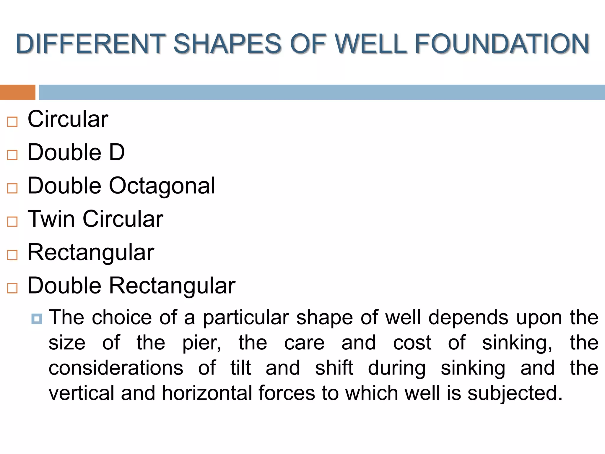 DIFFERENT SHAPES OF WELL FOUNDATION
 Circular
 Double D
 Double Octagonal
 Twin Circular
 Rectangular
 Double Rectangular
 The choice of a particular shape of well depends upon the
size of the pier, the care and cost of sinking, the
considerations of tilt and shift during sinking and the
vertical and horizontal forces to which well is subjected.
 