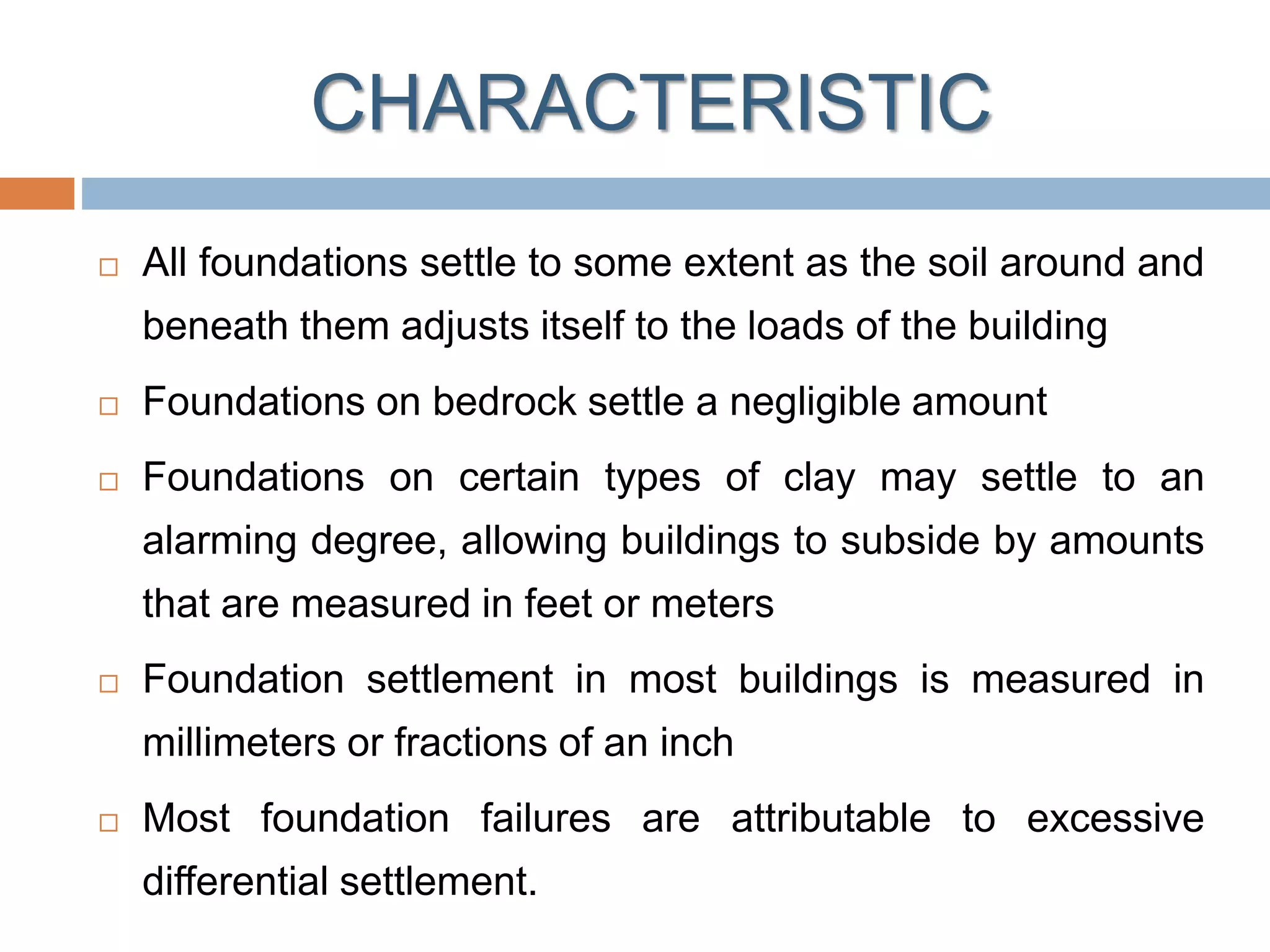 CHARACTERISTIC
 All foundations settle to some extent as the soil around and
beneath them adjusts itself to the loads of the building
 Foundations on bedrock settle a negligible amount
 Foundations on certain types of clay may settle to an
alarming degree, allowing buildings to subside by amounts
that are measured in feet or meters
 Foundation settlement in most buildings is measured in
millimeters or fractions of an inch
 Most foundation failures are attributable to excessive
differential settlement.
 