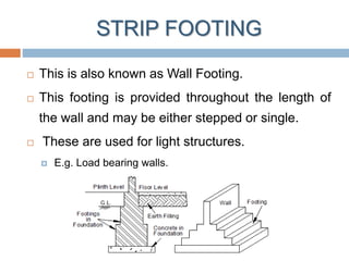 STRIP FOOTING
 This is also known as Wall Footing.
 This footing is provided throughout the length of
the wall and may be either stepped or single.
 These are used for light structures.
 E.g. Load bearing walls.
 