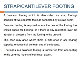 STRAP/CANTILEVER FOOTING
 A balanced footing which is also called as strap footings
consists of two separate footings connected by a strap beam.
 Balanced footing is required where the one of the footing has
limited space for bearing, or if there is any restriction over the
transfer of pressure from the footing to the ground.
 This case may arise where there is difference in soil bearing
capacity, or loose soil beneath one of the footing.
 The loads in a balanced footing is transferred from one footing
to the other by means of cantilever action.
 