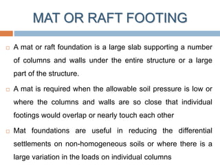 MAT OR RAFT FOOTING
 A mat or raft foundation is a large slab supporting a number
of columns and walls under the entire structure or a large
part of the structure.
 A mat is required when the allowable soil pressure is low or
where the columns and walls are so close that individual
footings would overlap or nearly touch each other
 Mat foundations are useful in reducing the differential
settlements on non-homogeneous soils or where there is a
large variation in the loads on individual columns
 