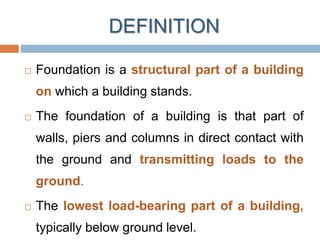 DEFINITION
 Foundation is a structural part of a building
on which a building stands.
 The foundation of a building is that part of
walls, piers and columns in direct contact with
the ground and transmitting loads to the
ground.
 The lowest load-bearing part of a building,
typically below ground level.
 