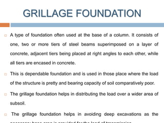 GRILLAGE FOUNDATION
 A type of foundation often used at the base of a column. It consists of
one, two or more tiers of steel beams superimposed on a layer of
concrete, adjacent tiers being placed at right angles to each other, while
all tiers are encased in concrete.
 This is dependable foundation and is used in those place where the load
of the structure is pretty and bearing capacity of soil comparatively poor.
 The grillage foundation helps in distributing the load over a wider area of
subsoil.
 The grillage foundation helps in avoiding deep excavations as the
 