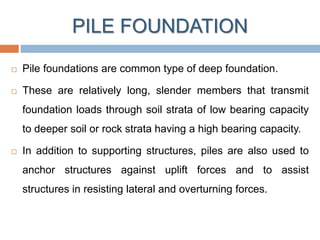 PILE FOUNDATION
 Pile foundations are common type of deep foundation.
 These are relatively long, slender members that transmit
foundation loads through soil strata of low bearing capacity
to deeper soil or rock strata having a high bearing capacity.
 In addition to supporting structures, piles are also used to
anchor structures against uplift forces and to assist
structures in resisting lateral and overturning forces.
 