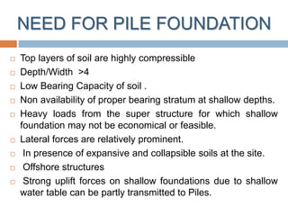 NEED FOR PILE FOUNDATION
 Top layers of soil are highly compressible
 Depth/Width >4
 Low Bearing Capacity of soil .
 Non availability of proper bearing stratum at shallow depths.
 Heavy loads from the super structure for which shallow
foundation may not be economical or feasible.
 Lateral forces are relatively prominent.
 In presence of expansive and collapsible soils at the site.
 Offshore structures
 Strong uplift forces on shallow foundations due to shallow
water table can be partly transmitted to Piles.
 