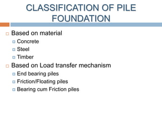 CLASSIFICATION OF PILE
FOUNDATION
 Based on material
 Concrete
 Steel
 Timber
 Based on Load transfer mechanism
 End bearing piles
 Friction/Floating piles
 Bearing cum Friction piles
 