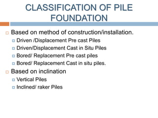 CLASSIFICATION OF PILE
FOUNDATION
 Based on method of construction/installation.
 Driven /Displacement Pre cast Piles
 Driven/Displacement Cast in Situ Piles
 Bored/ Replacement Pre cast piles
 Bored/ Replacement Cast in situ piles.
 Based on inclination
 Vertical Piles
 Inclined/ raker Piles
 