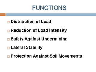 FUNCTIONS
 Distribution of Load
 Reduction of Load Intensity
 Safety Against Undermining
 Lateral Stability
 Protection Against Soil Movements
 