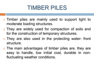 TIMBER PILES
 Timber piles are mainly used to support light to
moderate loading structures.
 They are widely used for compaction of soils and
for the construction of temporary structures.
 They are also used in the protecting water- front
structure.
 The main advantages of timber piles are, they are
easy to handle, low initial cost, durable in non-
fluctuating weather conditions.
 