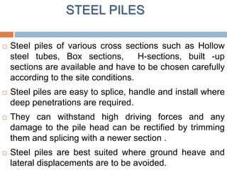 STEEL PILES
 Steel piles of various cross sections such as Hollow
steel tubes, Box sections, H-sections, built -up
sections are available and have to be chosen carefully
according to the site conditions.
 Steel piles are easy to splice, handle and install where
deep penetrations are required.
 They can withstand high driving forces and any
damage to the pile head can be rectified by trimming
them and splicing with a newer section .
 Steel piles are best suited where ground heave and
lateral displacements are to be avoided.
 