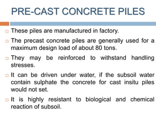 PRE-CAST CONCRETE PILES
 These piles are manufactured in factory.
 The precast concrete piles are generally used for a
maximum design load of about 80 tons.
 They may be reinforced to withstand handling
stresses.
 It can be driven under water, if the subsoil water
contain sulphate the concrete for cast insitu piles
would not set.
 It is highly resistant to biological and chemical
reaction of subsoil.
 