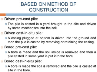 BASED ON METHOD OF
CONSTRUCTION
 Driven pre-cast pile:
 The pile is casted in a yard brought to the site and driven
by some mechanism into the soil.
 Driven cast-in-situ pile:
 A casing plugged at bottom is driven into the ground and
then the pile is casted by removing or retaining the casing.
 Bored pre-cast pile:
 A bore is made and the soil inside is removed and then a
pile casted in some yard is put into the bore.
 Bored cast-in-situ pile:
 A bore is made the soil is removed and the pile is casted at
site in the bore.
 
