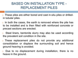 BASED ON INSTALLATION TYPE -
REPLACEMENT PILES
 These piles are either bored and cast in-situ piles or drilled-
in tubular piles.
 In both the cases, the earth is removed where the pile has
to be installed and is then filled with reinforced concrete or
precast sections are erected.
 Steel liners, bentonite slurry may also be used according
the prevalent soil condition in the site.
 These replacement piles do not provide any additional
consolidation or displace the surrounding soil and hence
ground heaving is avoided.
 Due to no displacement during installation, there is no
heave in the ground.
 