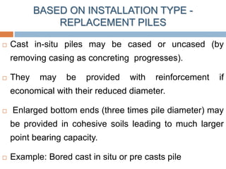  Cast in-situ piles may be cased or uncased (by
removing casing as concreting progresses).
 They may be provided with reinforcement if
economical with their reduced diameter.
 Enlarged bottom ends (three times pile diameter) may
be provided in cohesive soils leading to much larger
point bearing capacity.
 Example: Bored cast in situ or pre casts pile
BASED ON INSTALLATION TYPE -
REPLACEMENT PILES
 