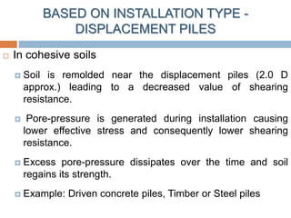  In cohesive soils
 Soil is remolded near the displacement piles (2.0 D
approx.) leading to a decreased value of shearing
resistance.
 Pore-pressure is generated during installation causing
lower effective stress and consequently lower shearing
resistance.
 Excess pore-pressure dissipates over the time and soil
regains its strength.
 Example: Driven concrete piles, Timber or Steel piles
BASED ON INSTALLATION TYPE -
DISPLACEMENT PILES
 