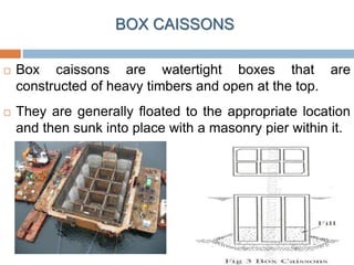 BOX CAISSONS
 Box caissons are watertight boxes that are
constructed of heavy timbers and open at the top.
 They are generally floated to the appropriate location
and then sunk into place with a masonry pier within it.
 