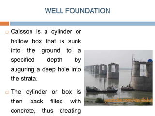 WELL FOUNDATION
 Caisson is a cylinder or
hollow box that is sunk
into the ground to a
specified depth by
auguring a deep hole into
the strata.
 The cylinder or box is
then back filled with
concrete, thus creating
 