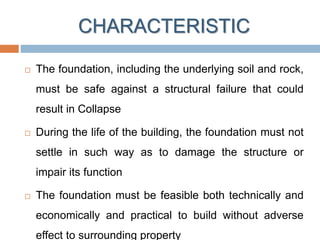 CHARACTERISTIC
 The foundation, including the underlying soil and rock,
must be safe against a structural failure that could
result in Collapse
 During the life of the building, the foundation must not
settle in such way as to damage the structure or
impair its function
 The foundation must be feasible both technically and
economically and practical to build without adverse
effect to surrounding property
 