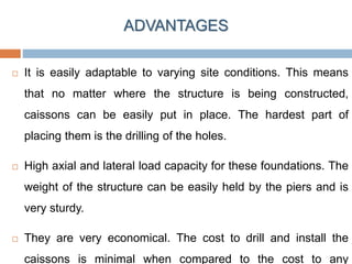 ADVANTAGES
 It is easily adaptable to varying site conditions. This means
that no matter where the structure is being constructed,
caissons can be easily put in place. The hardest part of
placing them is the drilling of the holes.
 High axial and lateral load capacity for these foundations. The
weight of the structure can be easily held by the piers and is
very sturdy.
 They are very economical. The cost to drill and install the
caissons is minimal when compared to the cost to any
 