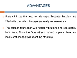  Piers minimize the need for pile caps. Because the piers are
filled with concrete, pile caps are really not necessary.
 The caisson foundation will reduce vibrations and has slightly
less noise. Since the foundation is based on piers, there are
less vibrations that will upset the structure.
ADVANTAGES
 