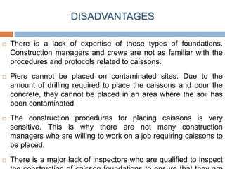  There is a lack of expertise of these types of foundations.
Construction managers and crews are not as familiar with the
procedures and protocols related to caissons.
 Piers cannot be placed on contaminated sites. Due to the
amount of drilling required to place the caissons and pour the
concrete, they cannot be placed in an area where the soil has
been contaminated
 The construction procedures for placing caissons is very
sensitive. This is why there are not many construction
managers who are willing to work on a job requiring caissons to
be placed.
 There is a major lack of inspectors who are qualified to inspect
DISADVANTAGES
 