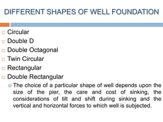 DIFFERENT SHAPES OF WELL FOUNDATION
 Circular
 Double D
 Double Octagonal
 Twin Circular
 Rectangular
 Double Rectangular
 The choice of a particular shape of well depends upon the
size of the pier, the care and cost of sinking, the
considerations of tilt and shift during sinking and the
vertical and horizontal forces to which well is subjected.
 