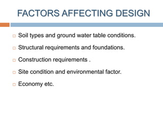 FACTORS AFFECTING DESIGN
 Soil types and ground water table conditions.
 Structural requirements and foundations.
 Construction requirements .
 Site condition and environmental factor.
 Economy etc.
 