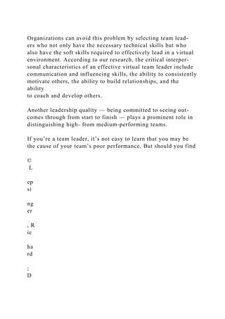 Organizations can avoid this problem by selecting team lead-
ers who not only have the necessary technical skills but who
also have the soft skills required to effectively lead in a virtual
environment. According to our research, the critical interper-
sonal characteristics of an effective virtual team leader include
communication and influencing skills, the ability to consistently
motivate others, the ability to build relationships, and the
ability
to coach and develop others.
Another leadership quality — being committed to seeing out-
comes through from start to finish — plays a prominent role in
distinguishing high- from medium-performing teams.
If you’re a team leader, it’s not easy to learn that you may be
the cause of your team’s poor performance. But should you find
©
L
ep
si
ng
er
, R
ic
ha
rd
;
D
 