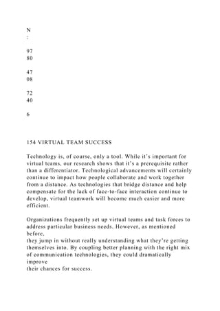 N
:
97
80
47
08
72
40
6
154 VIRTUAL TEAM SUCCESS
Technology is, of course, only a tool. While it’s important for
virtual teams, our research shows that it’s a prerequisite rather
than a differentiator. Technological advancements will certainly
continue to impact how people collaborate and work together
from a distance. As technologies that bridge distance and help
compensate for the lack of face-to-face interaction continue to
develop, virtual teamwork will become much easier and more
efficient.
Organizations frequently set up virtual teams and task forces to
address particular business needs. However, as mentioned
before,
they jump in without really understanding what they’re getting
themselves into. By coupling better planning with the right mix
of communication technologies, they could dramatically
improve
their chances for success.
 