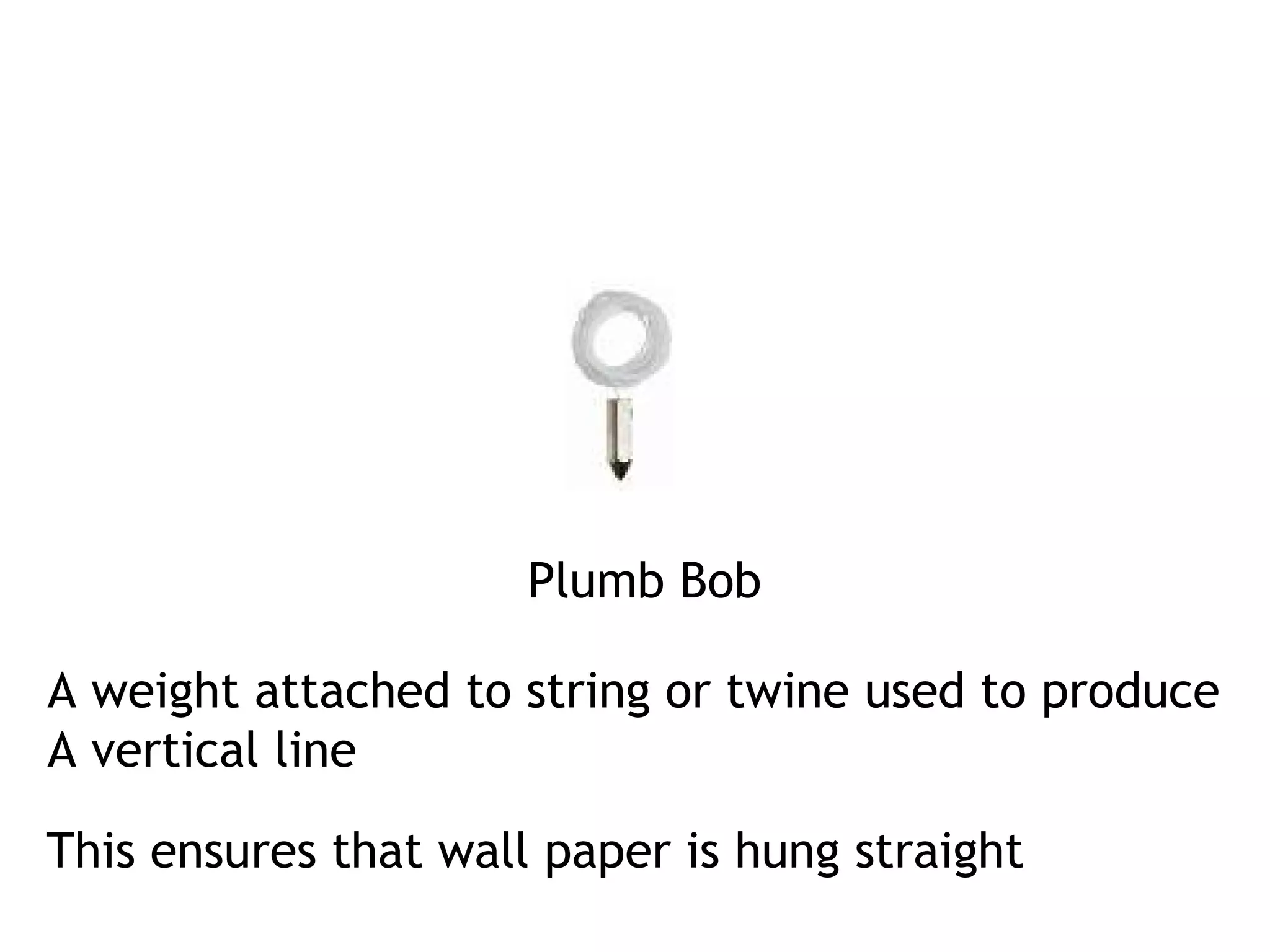 Plumb Bob 
A weight attached to string or twine used to produce 
A vertical line 
This ensures that wall paper is hung straight 
 