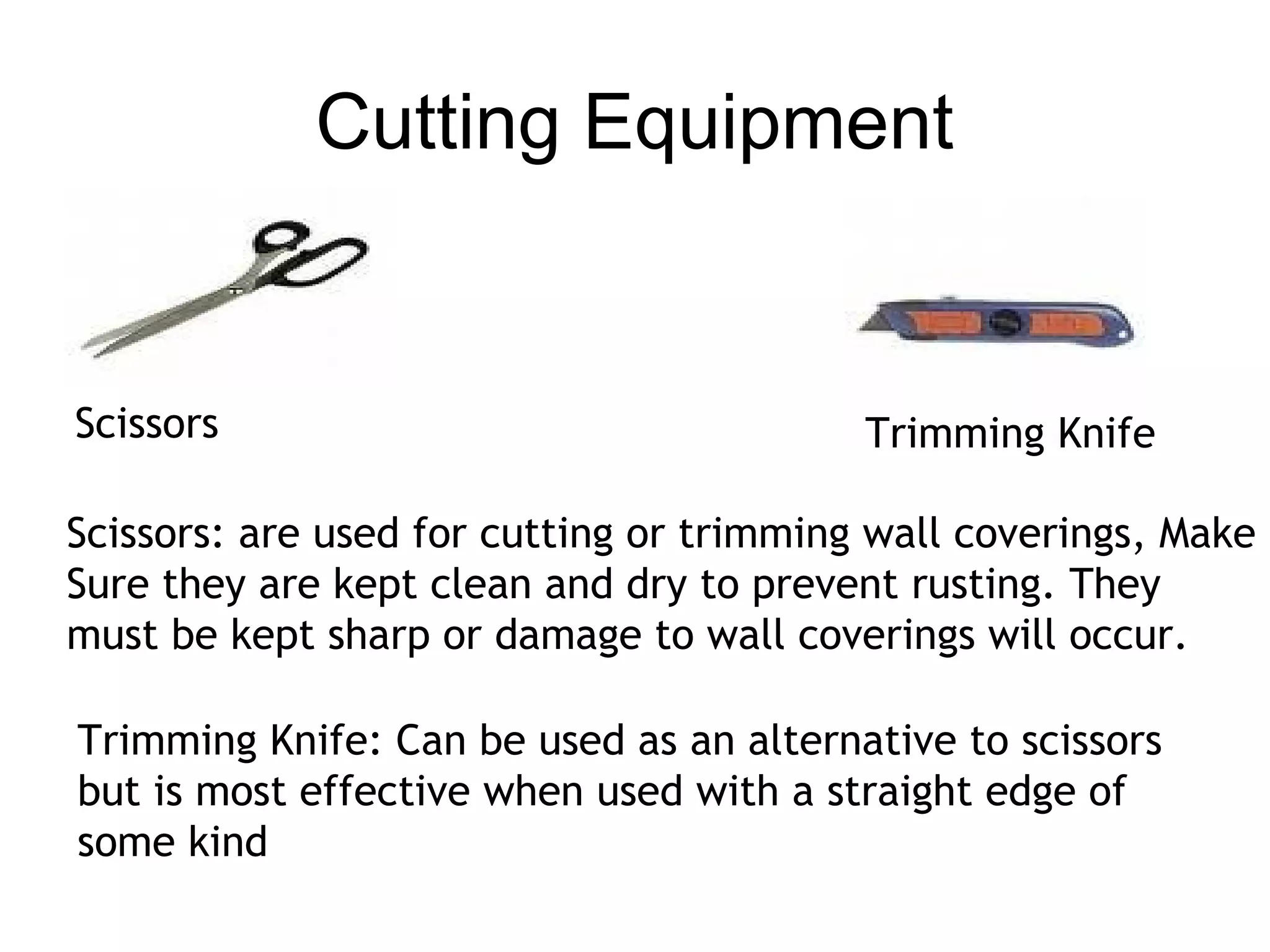 Cutting Equipment 
Scissors Trimming Knife 
Scissors: are used for cutting or trimming wall coverings, Make 
Sure they are kept clean and dry to prevent rusting. They 
must be kept sharp or damage to wall coverings will occur. 
Trimming Knife: Can be used as an alternative to scissors 
but is most effective when used with a straight edge of 
some kind 
 