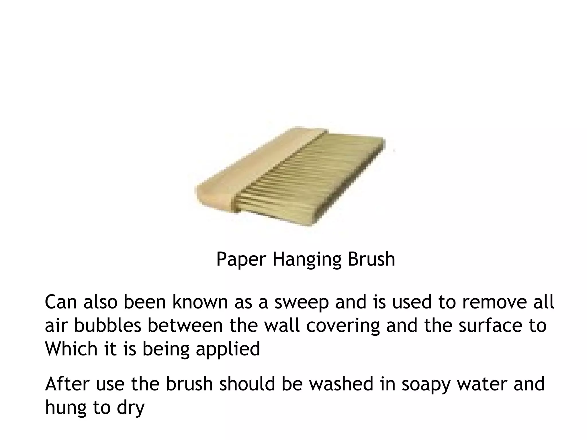 Paper Hanging Brush 
Can also been known as a sweep and is used to remove all 
air bubbles between the wall covering and the surface to 
Which it is being applied 
After use the brush should be washed in soapy water and 
hung to dry 
 