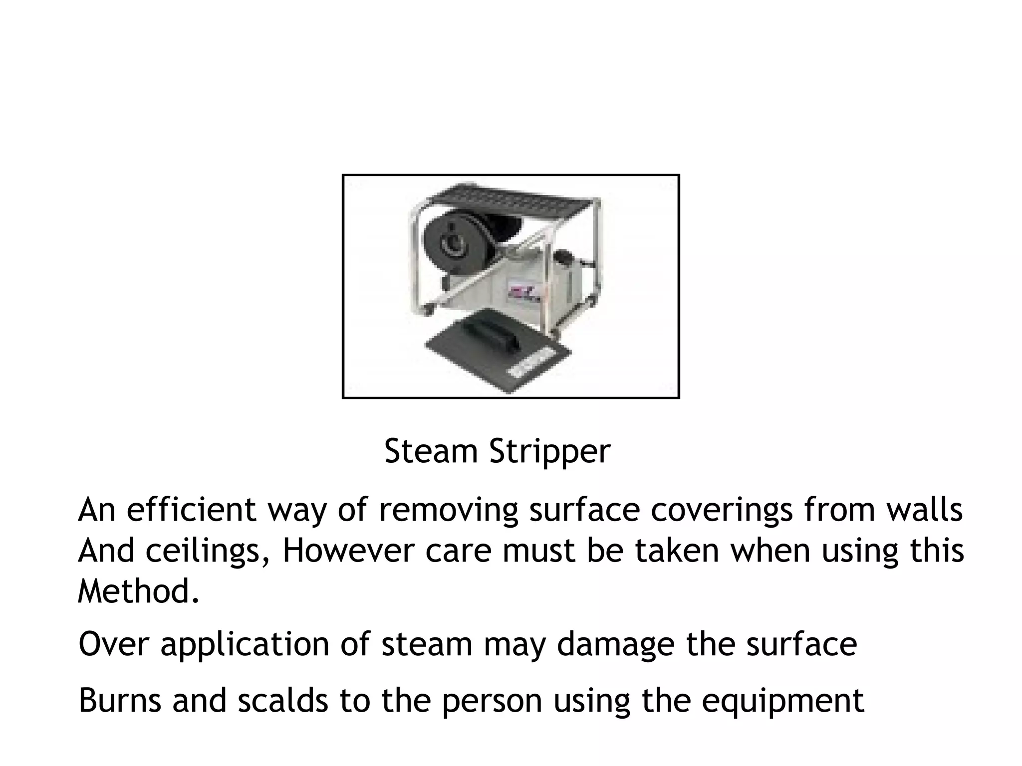 Steam Stripper 
An efficient way of removing surface coverings from walls 
And ceilings, However care must be taken when using this 
Method. 
Over application of steam may damage the surface 
Burns and scalds to the person using the equipment 
 