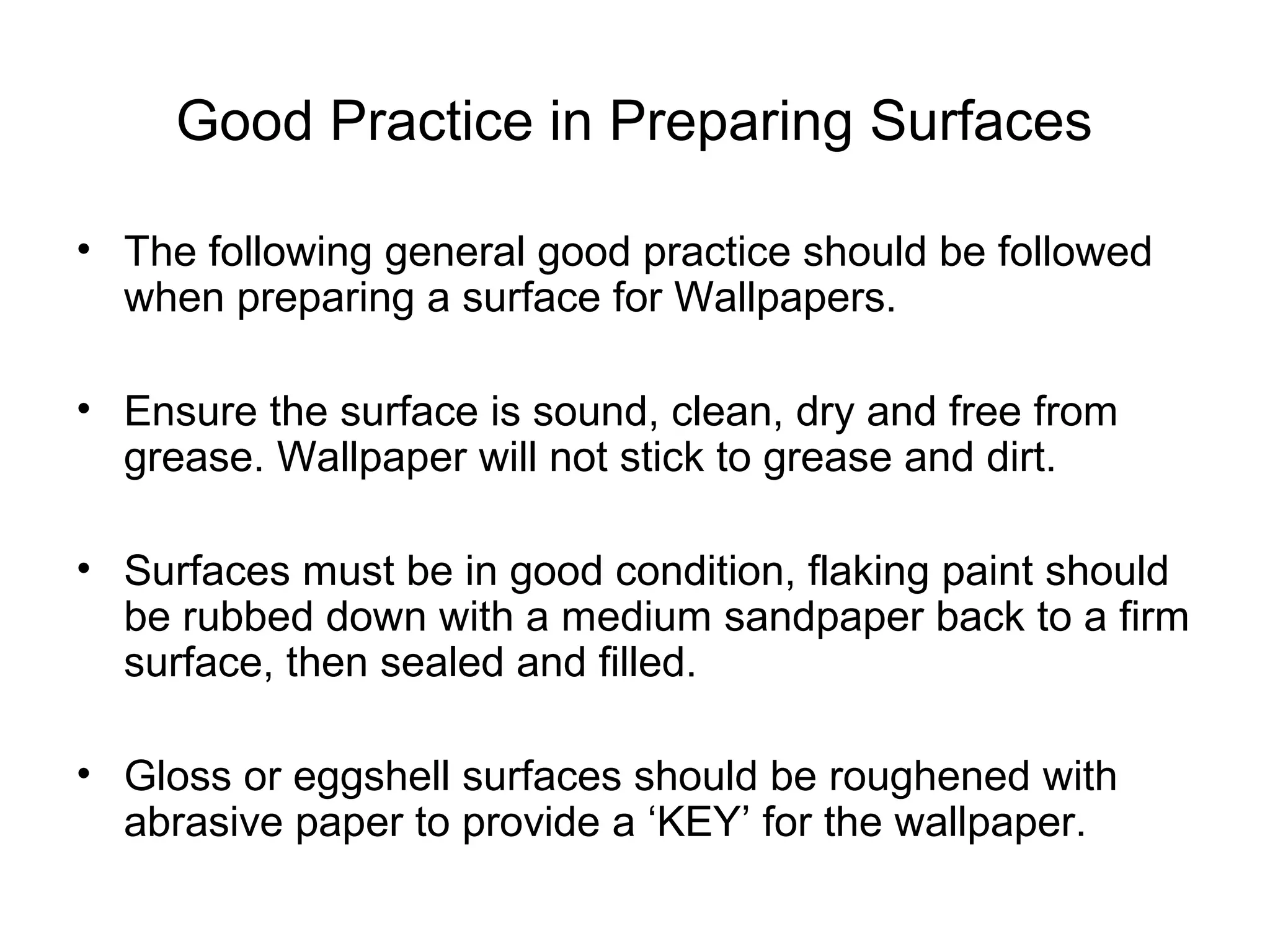 Good Practice in Preparing Surfaces 
• The following general good practice should be followed 
when preparing a surface for Wallpapers. 
• Ensure the surface is sound, clean, dry and free from 
grease. Wallpaper will not stick to grease and dirt. 
• Surfaces must be in good condition, flaking paint should 
be rubbed down with a medium sandpaper back to a firm 
surface, then sealed and filled. 
• Gloss or eggshell surfaces should be roughened with 
abrasive paper to provide a ‘KEY’ for the wallpaper. 
 