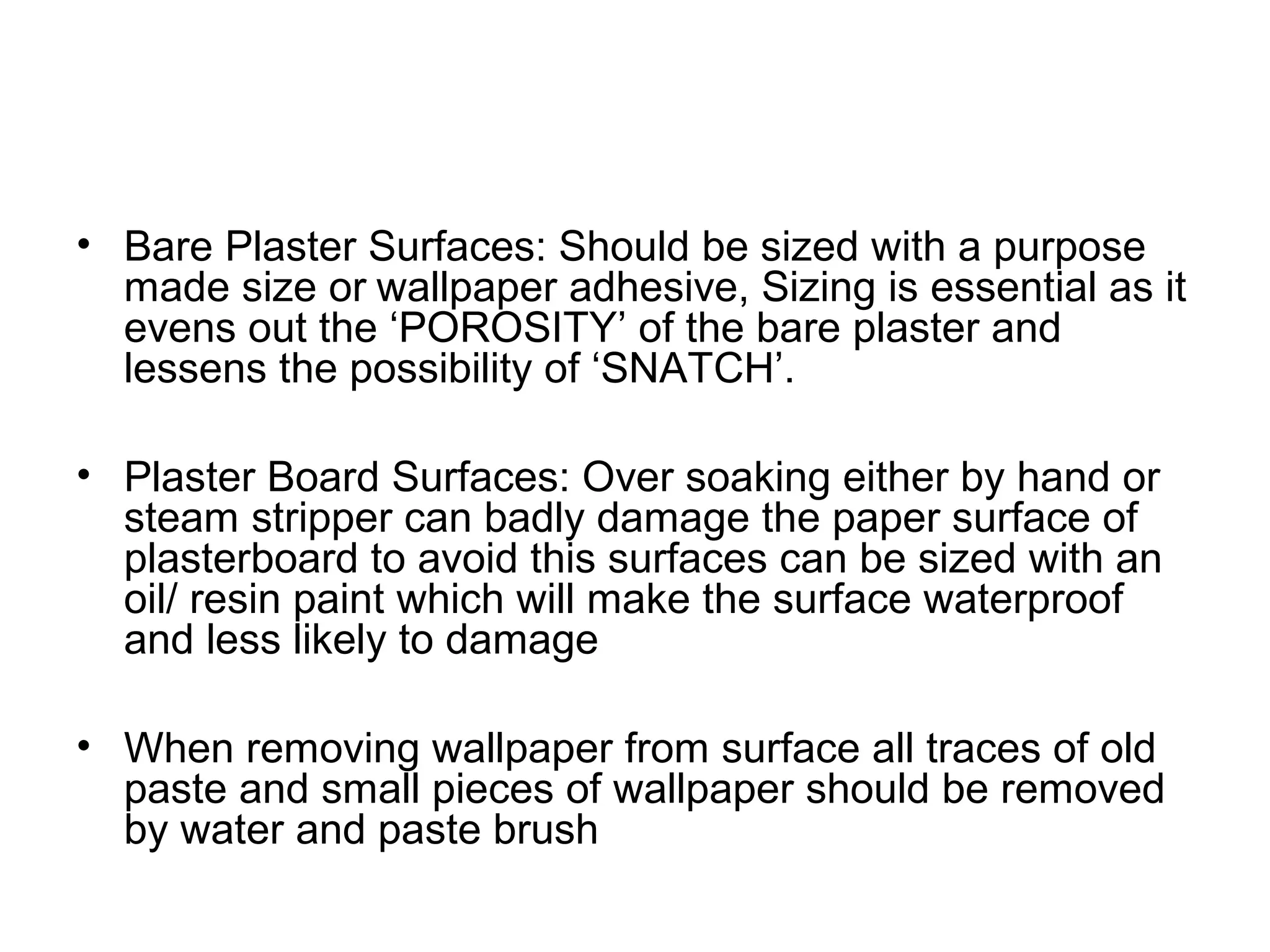 • Bare Plaster Surfaces: Should be sized with a purpose 
made size or wallpaper adhesive, Sizing is essential as it 
evens out the ‘POROSITY’ of the bare plaster and 
lessens the possibility of ‘SNATCH’. 
• Plaster Board Surfaces: Over soaking either by hand or 
steam stripper can badly damage the paper surface of 
plasterboard to avoid this surfaces can be sized with an 
oil/ resin paint which will make the surface waterproof 
and less likely to damage 
• When removing wallpaper from surface all traces of old 
paste and small pieces of wallpaper should be removed 
by water and paste brush 
 