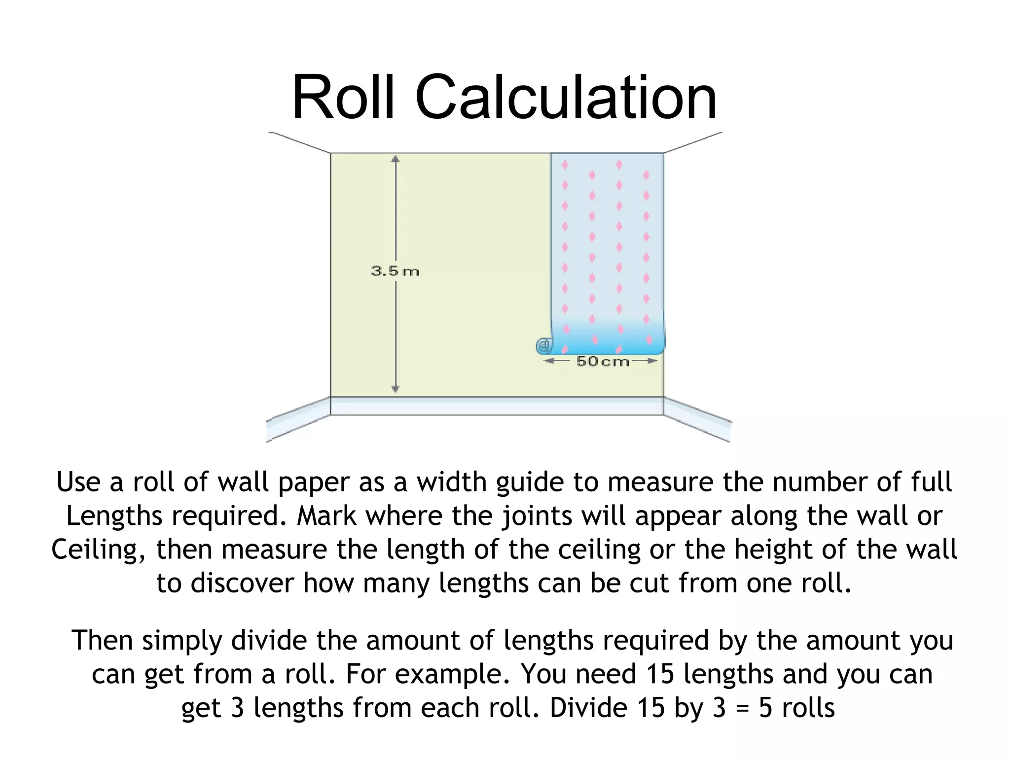 Roll Calculation 
Use a roll of wall paper as a width guide to measure the number of full 
Lengths required. Mark where the joints will appear along the wall or 
Ceiling, then measure the length of the ceiling or the height of the wall 
to discover how many lengths can be cut from one roll. 
Then simply divide the amount of lengths required by the amount you 
can get from a roll. For example. You need 15 lengths and you can 
get 3 lengths from each roll. Divide 15 by 3 = 5 rolls 
 