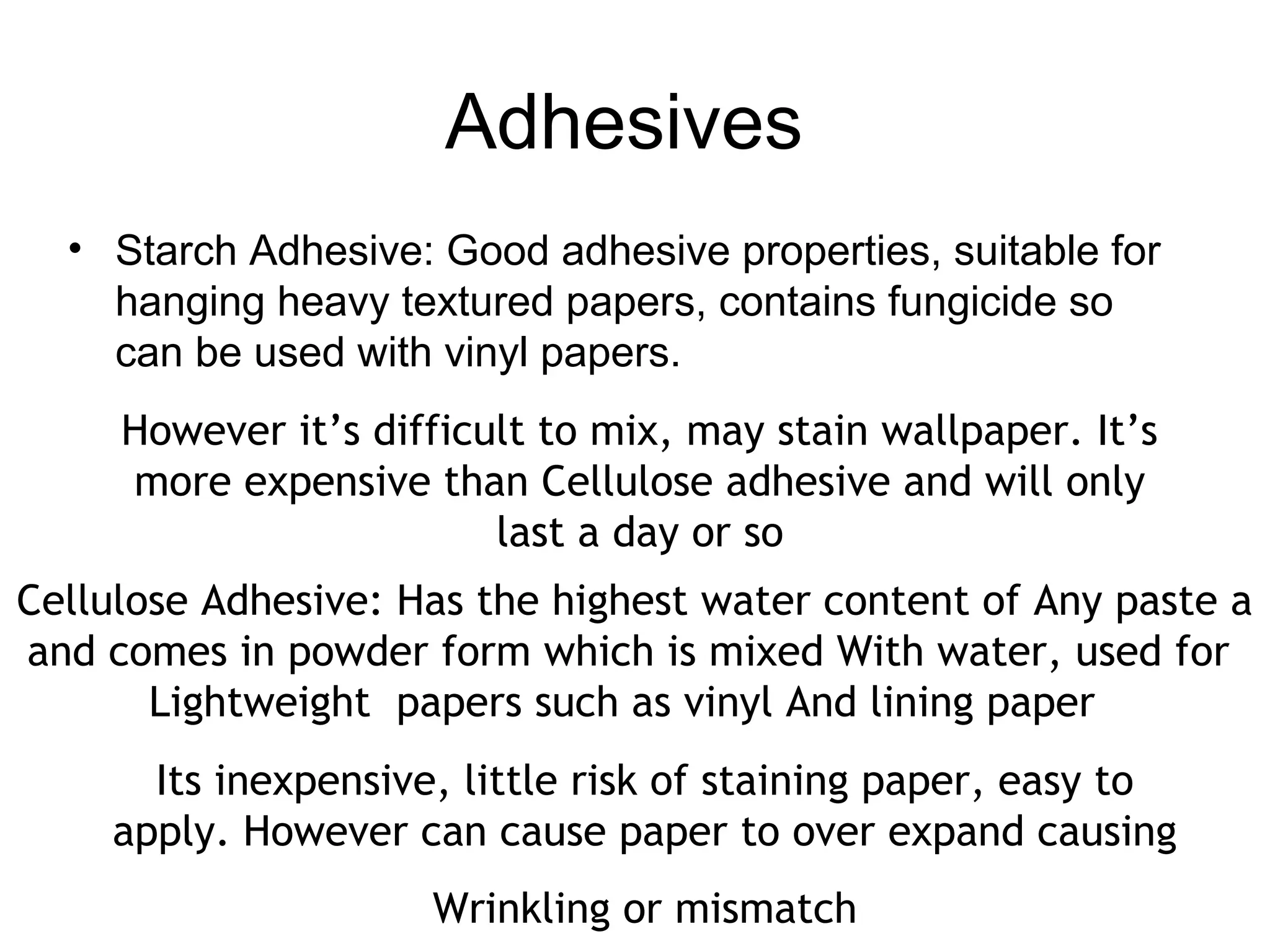 Adhesives 
• Starch Adhesive: Good adhesive properties, suitable for 
hanging heavy textured papers, contains fungicide so 
can be used with vinyl papers. 
However it’s difficult to mix, may stain wallpaper. It’s 
more expensive than Cellulose adhesive and will only 
last a day or so 
Cellulose Adhesive: Has the highest water content of Any paste a 
and comes in powder form which is mixed With water, used for 
Lightweight papers such as vinyl And lining paper 
Its inexpensive, little risk of staining paper, easy to 
apply. However can cause paper to over expand causing 
Wrinkling or mismatch 
 