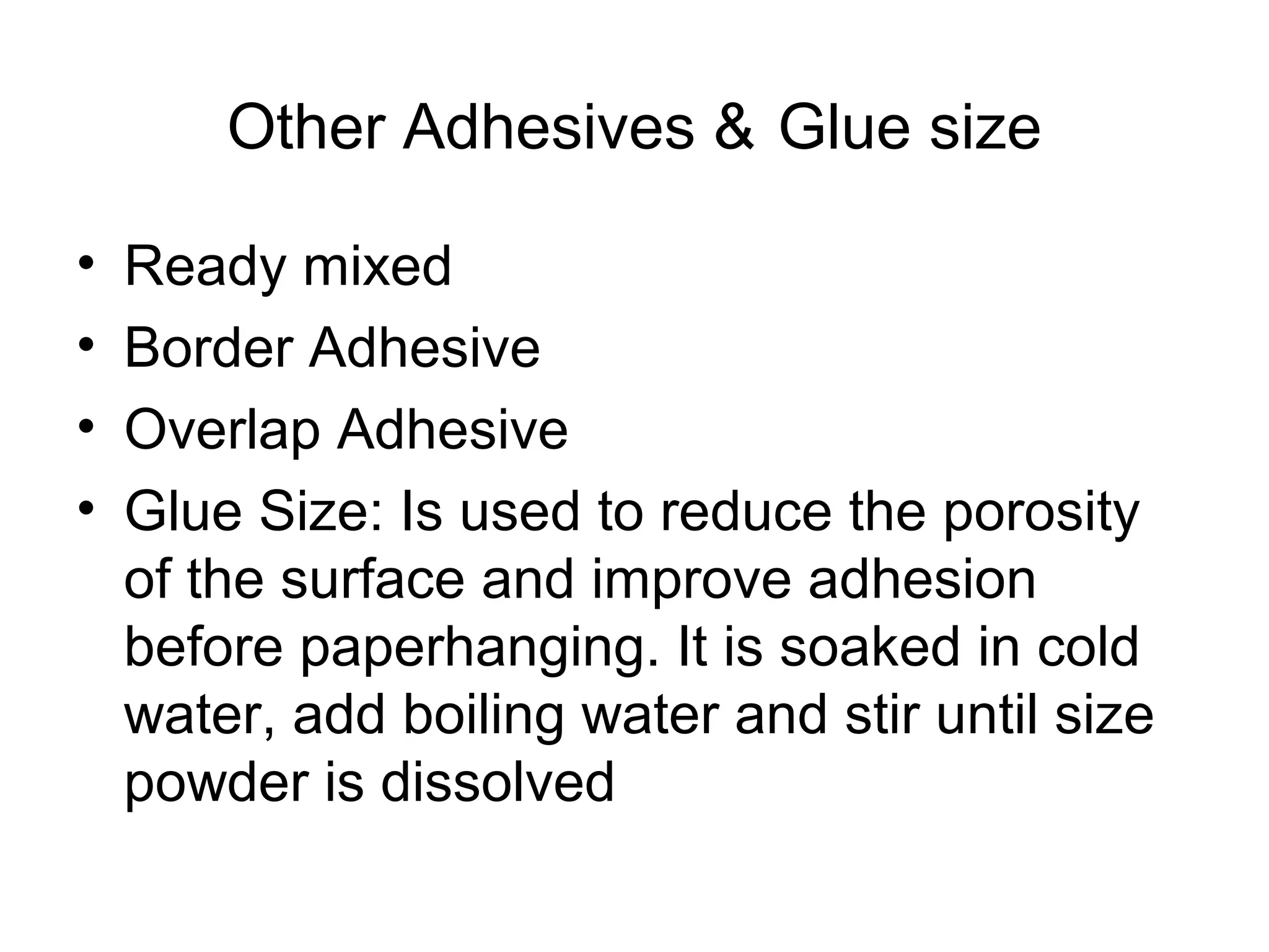Other Adhesives & Glue size 
• Ready mixed 
• Border Adhesive 
• Overlap Adhesive 
• Glue Size: Is used to reduce the porosity 
of the surface and improve adhesion 
before paperhanging. It is soaked in cold 
water, add boiling water and stir until size 
powder is dissolved 
 