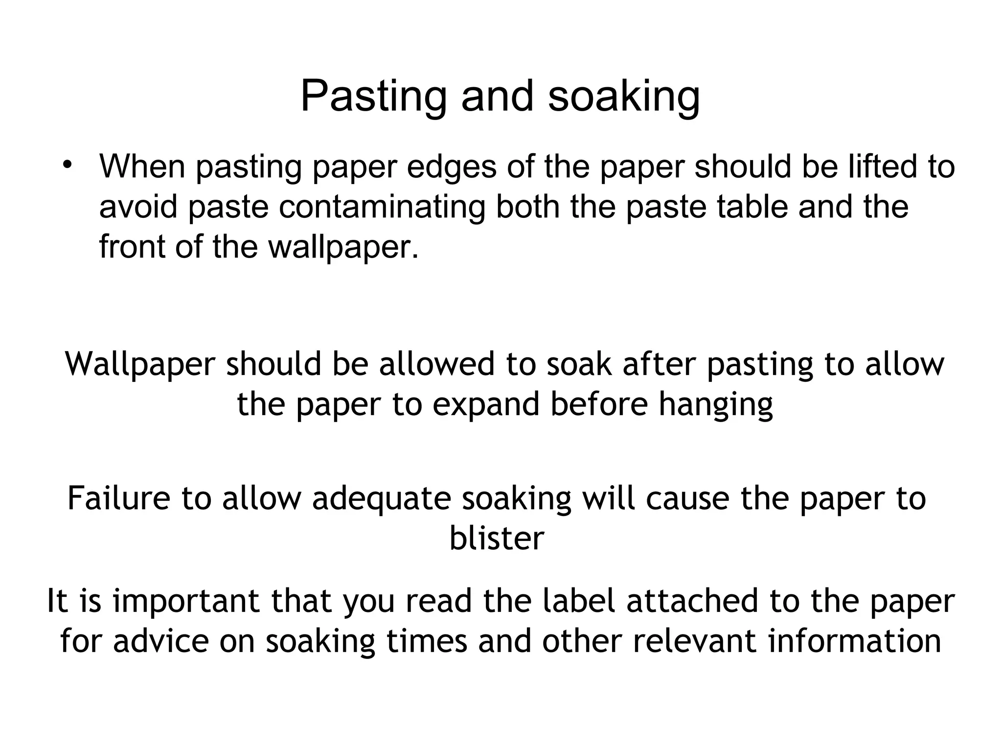 Pasting and soaking 
• When pasting paper edges of the paper should be lifted to 
avoid paste contaminating both the paste table and the 
front of the wallpaper. 
Wallpaper should be allowed to soak after pasting to allow 
the paper to expand before hanging 
Failure to allow adequate soaking will cause the paper to 
blister 
It is important that you read the label attached to the paper 
for advice on soaking times and other relevant information 
 