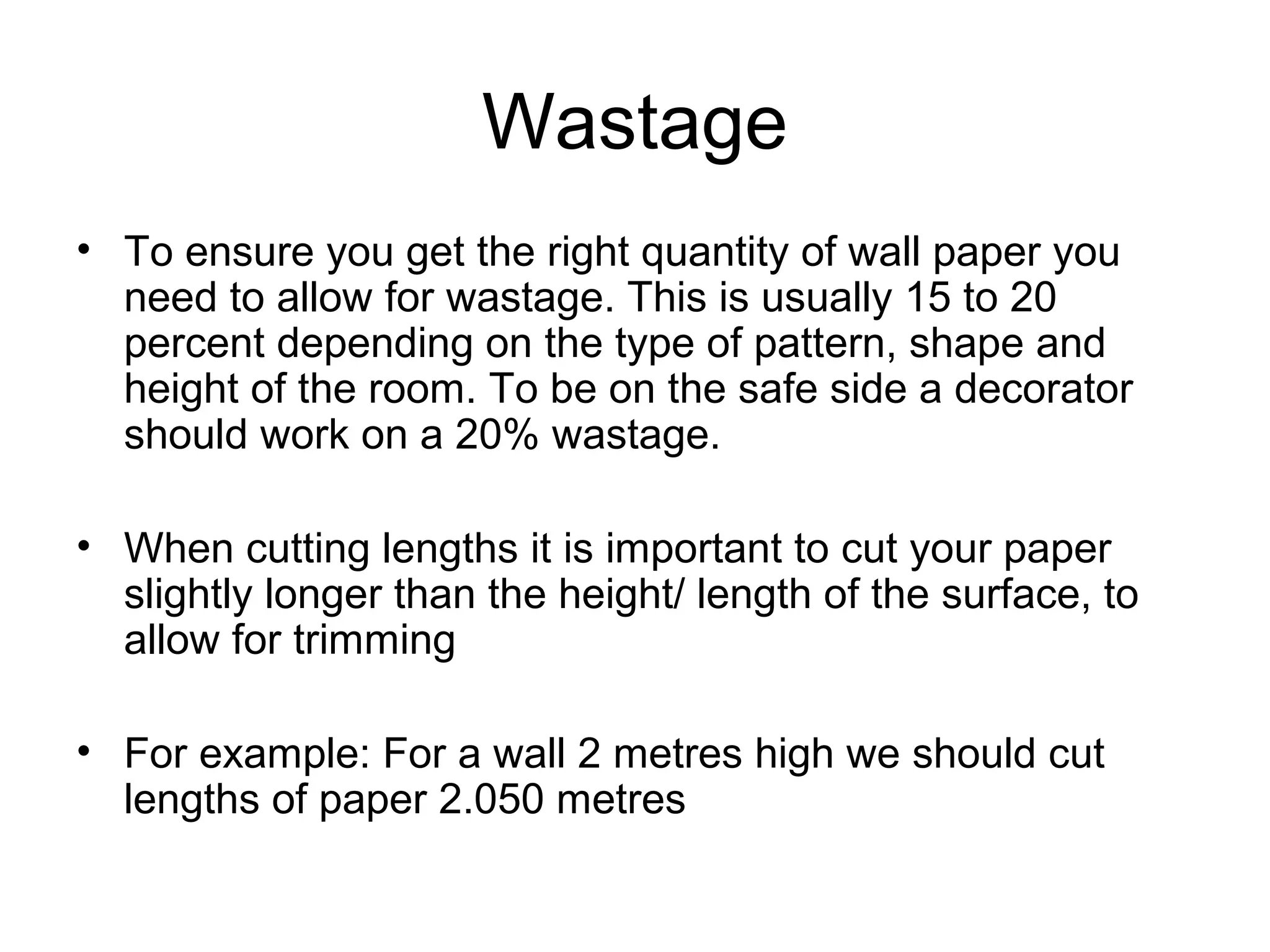 Wastage 
• To ensure you get the right quantity of wall paper you 
need to allow for wastage. This is usually 15 to 20 
percent depending on the type of pattern, shape and 
height of the room. To be on the safe side a decorator 
should work on a 20% wastage. 
• When cutting lengths it is important to cut your paper 
slightly longer than the height/ length of the surface, to 
allow for trimming 
• For example: For a wall 2 metres high we should cut 
lengths of paper 2.050 metres 
 
