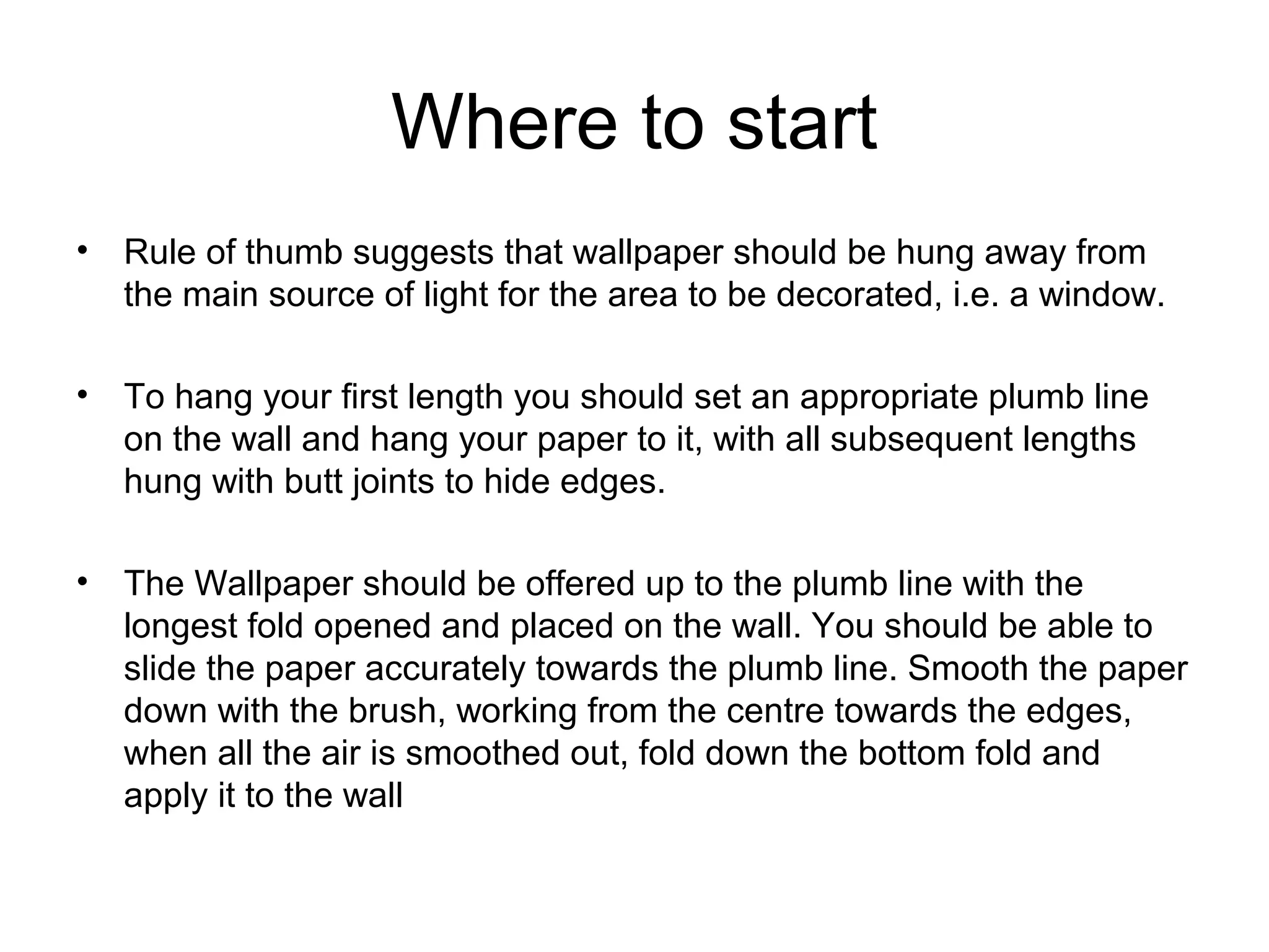 Where to start 
• Rule of thumb suggests that wallpaper should be hung away from 
the main source of light for the area to be decorated, i.e. a window. 
• To hang your first length you should set an appropriate plumb line 
on the wall and hang your paper to it, with all subsequent lengths 
hung with butt joints to hide edges. 
• The Wallpaper should be offered up to the plumb line with the 
longest fold opened and placed on the wall. You should be able to 
slide the paper accurately towards the plumb line. Smooth the paper 
down with the brush, working from the centre towards the edges, 
when all the air is smoothed out, fold down the bottom fold and 
apply it to the wall 
 