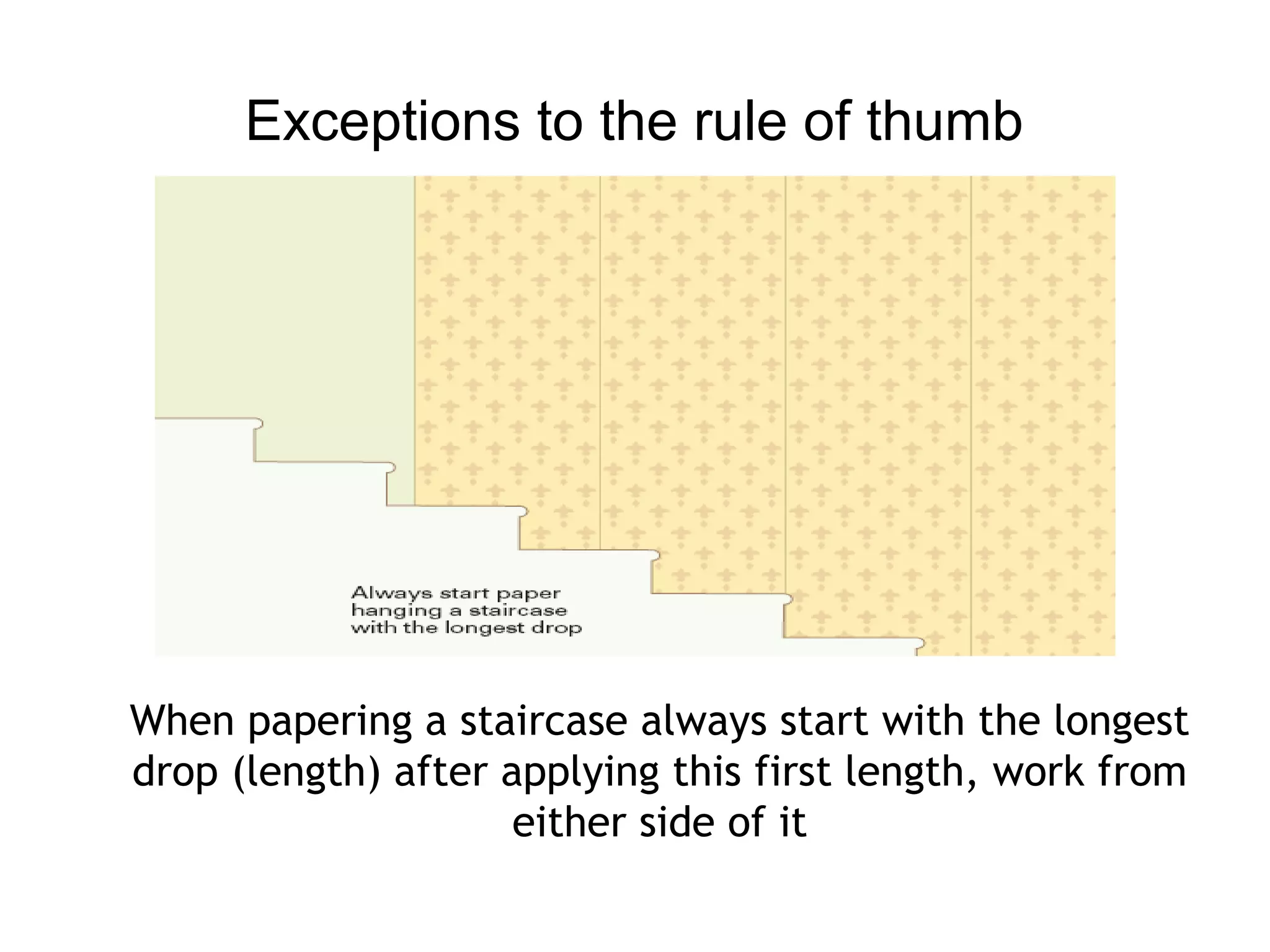 Exceptions to the rule of thumb 
When papering a staircase always start with the longest 
drop (length) after applying this first length, work from 
either side of it 
 
