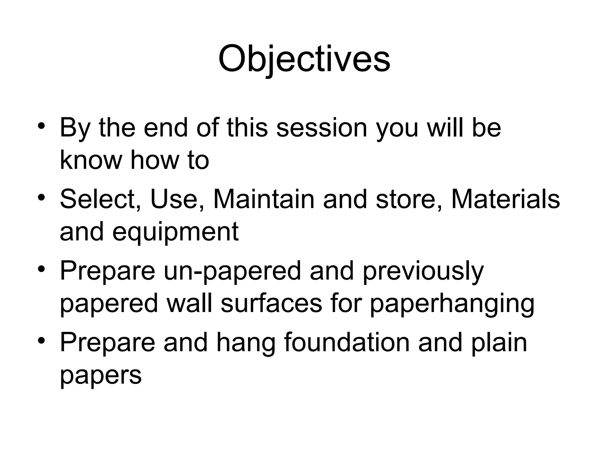 Objectives 
• By the end of this session you will be 
know how to 
• Select, Use, Maintain and store, Materials 
and equipment 
• Prepare un-papered and previously 
papered wall surfaces for paperhanging 
• Prepare and hang foundation and plain 
papers 
 